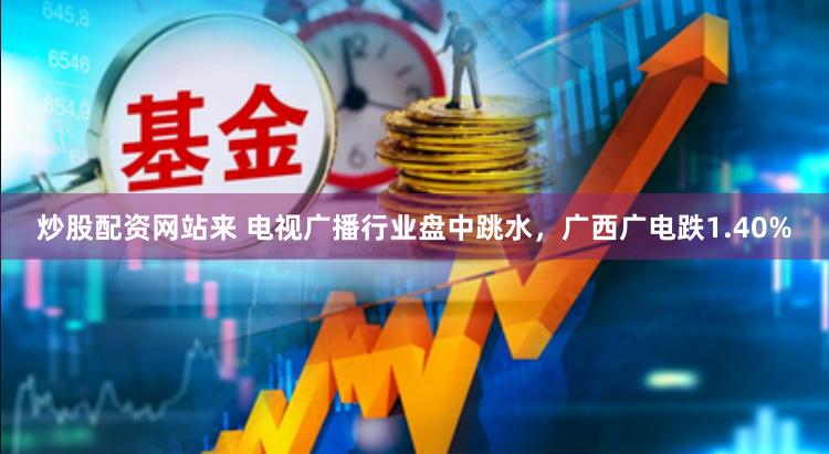 炒股配资网站来 电视广播行业盘中跳水，广西广电跌1.40%