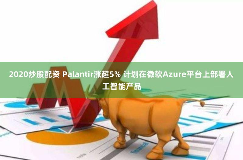 2020炒股配资 Palantir涨超5% 计划在微软Azure平台上部署人工智能产品