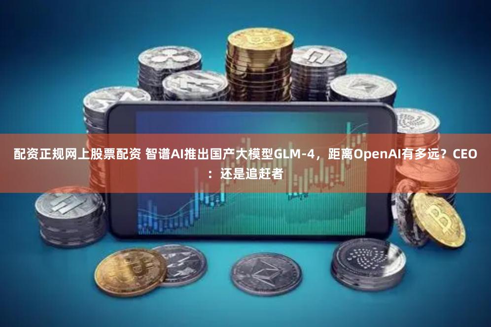 配资正规网上股票配资 智谱AI推出国产大模型GLM-4，距离OpenAI有多远？CEO：还是追赶者