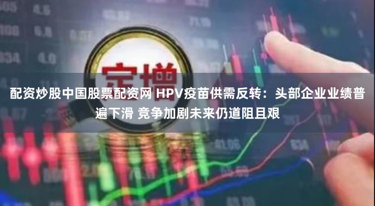 配资炒股中国股票配资网 HPV疫苗供需反转：头部企业业绩普遍下滑 竞争加剧未来仍道阻且艰