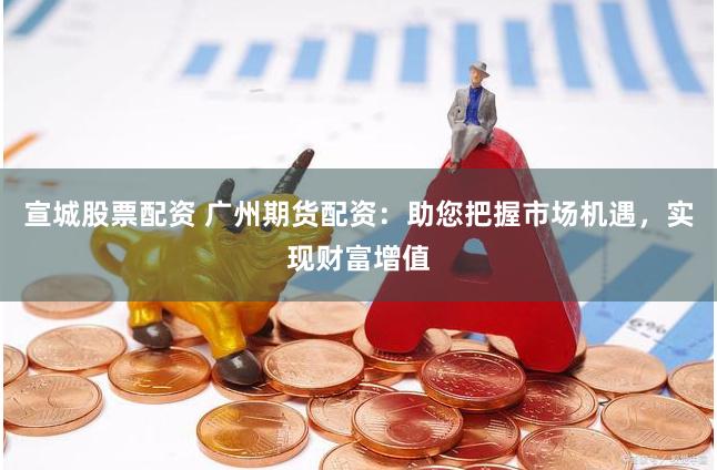 宣城股票配资 广州期货配资：助您把握市场机遇，实现财富增值