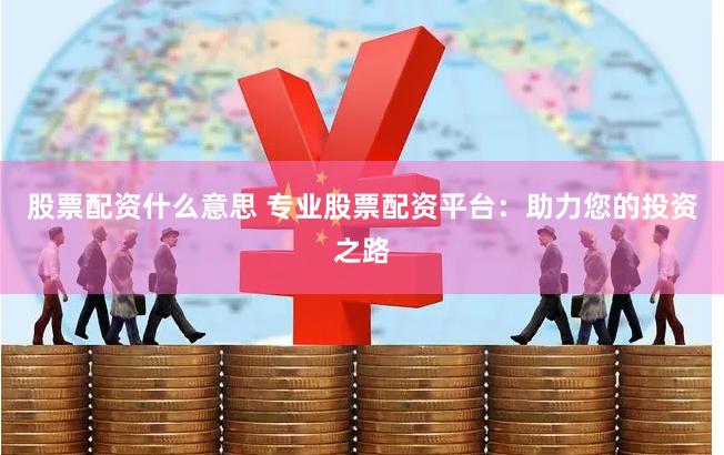 股票配资什么意思 专业股票配资平台：助力您的投资之路