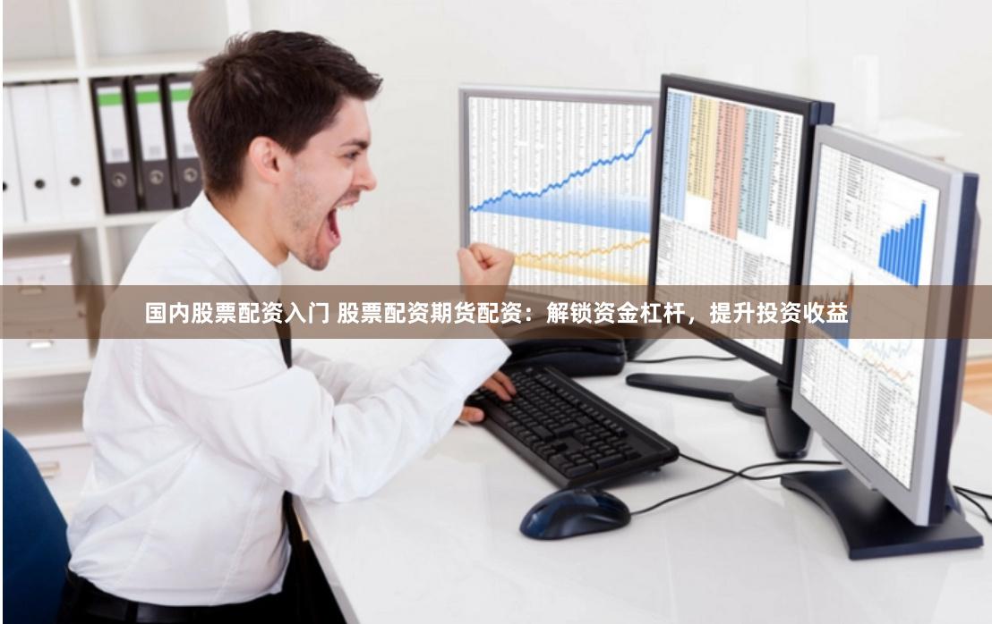 国内股票配资入门 股票配资期货配资：解锁资金杠杆，提升投资收益