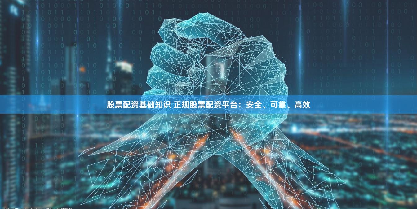 股票配资基础知识 正规股票配资平台：安全、可靠、高效