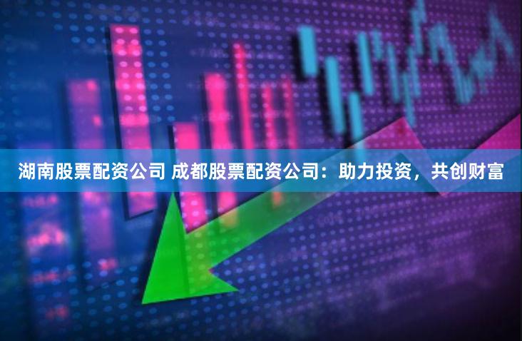 湖南股票配资公司 成都股票配资公司：助力投资，共创财富