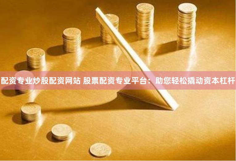 配资专业炒股配资网站 股票配资专业平台：助您轻松撬动资本杠杆