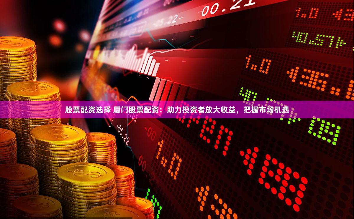 股票配资选择 厦门股票配资：助力投资者放大收益，把握市场机遇
