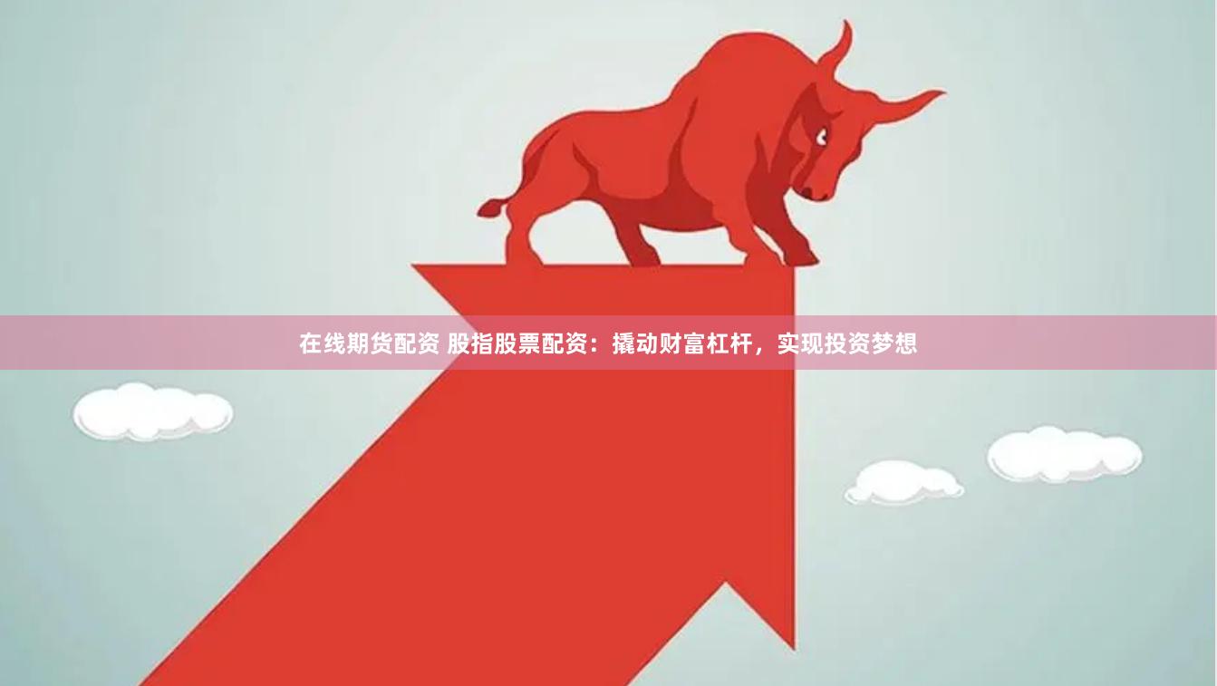 在线期货配资 股指股票配资：撬动财富杠杆，实现投资梦想