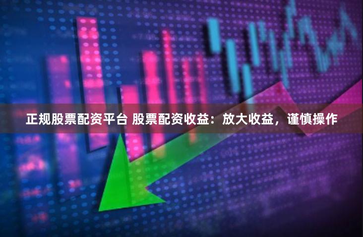 正规股票配资平台 股票配资收益：放大收益，谨慎操作