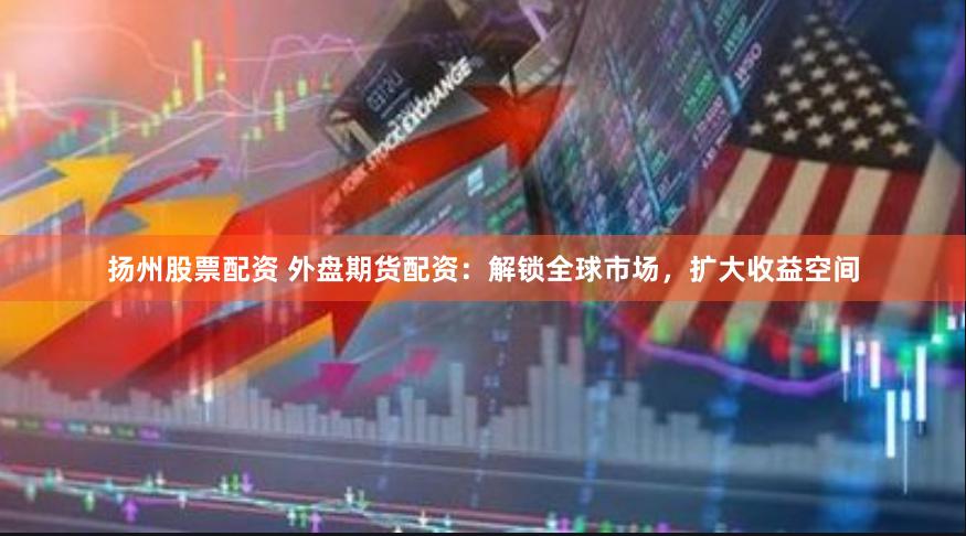 扬州股票配资 外盘期货配资：解锁全球市场，扩大收益空间